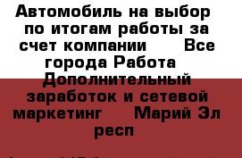 Автомобиль на выбор -по итогам работы за счет компании!!! - Все города Работа » Дополнительный заработок и сетевой маркетинг   . Марий Эл респ.